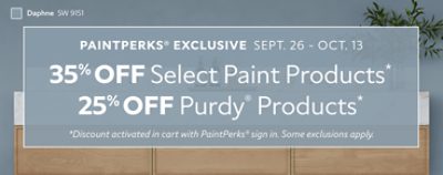 PaintPerks® Exclusive Sept. 26 - Oct. 13. 35% OFF Select Paint Products, 25% OFF Purdy® Products. *Discount activated in cart with PaintPerks® sign in. Some exclusions apply.