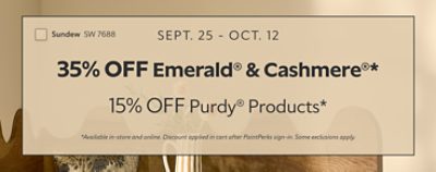 Sept. 25 - Oct. 12. 35% OFF Emerald® & Cashmere®, 15% OFF Purdy® Products. *Available in-store and online. Discount applied in cart after PaintPerks sign-in. Some exclusions apply.