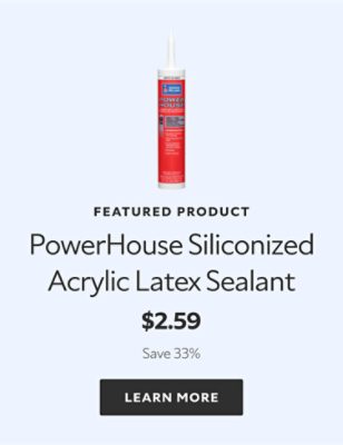 Featured Product. PowerHouse Siliconized Acrylic Latex Sealant. $2.59. Save 41%. LEARN MORE.
