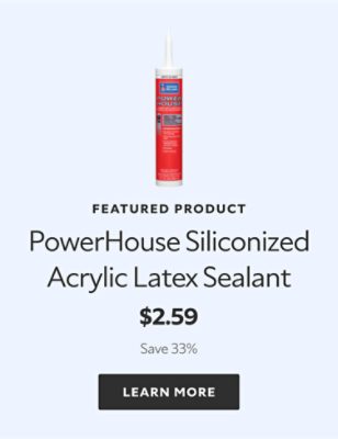 Featured product. PowerHouse Siliconized Acrylic Latex Sealant. $2.59. Save 33%. Learn more.