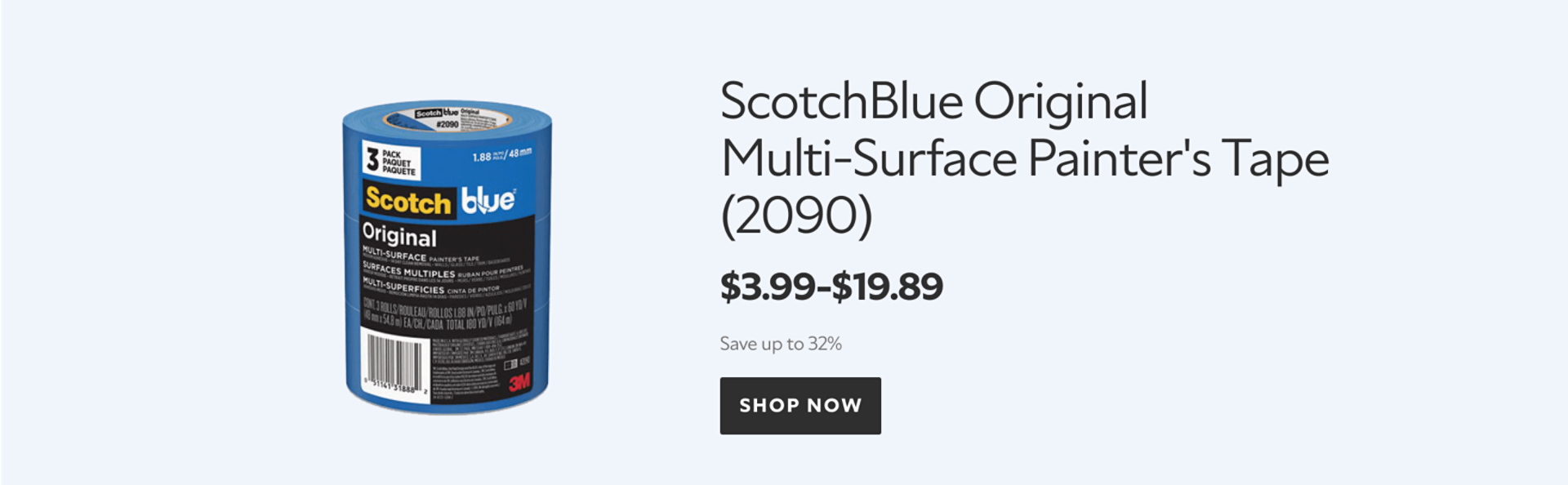 Featured product. ScotchBlue Original Multi-Surface Painter's Tape (2090). $3.99-$19.89. Save up to 32%. Shop now.