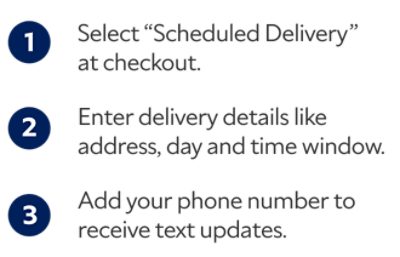 1. Select "Scheduled Delivery" at checkout. 2. Enter delivery details like address, day and time window. 3. Add your phone number to receive text updates.