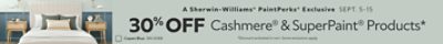 A Sherwin-Williams® PaintPerks® Exclusive. Sept. 5-15. 30% OFF Cashmere® & SuperPaint® Products. *Discount activated in cart. Some exclusions apply.