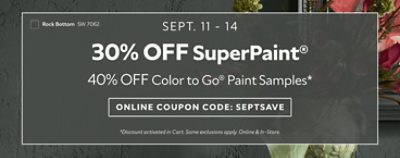 Sept. 11-14. 30% OFF SuperPaint®, 40% OFF Color To Go® Paint Samples. Use Code: SEPTSAVE. *Available in-store and online. Some exclusions apply.