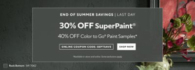 End of Summer Savings, Last Day. 30% OFF SuperPaint®, 40% OFF Color To Go® Paint Samples. Online Coupon Code: SEPTSAVE. Shop Now. *Available in-store and online. Some exclusions apply.
