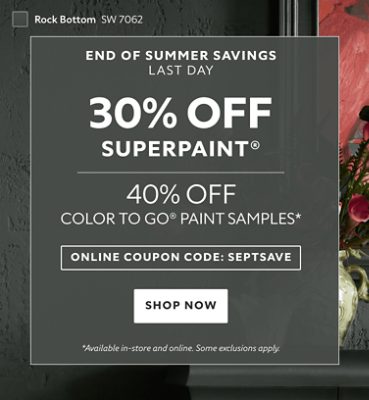 End of Summer Savings, Last Day. 30% OFF SuperPaint®, 40% OFF Color To Go® Paint Samples. Online Coupon Code: SEPTSAVE. Shop Now. *Available in-store and online. Some exclusions apply.