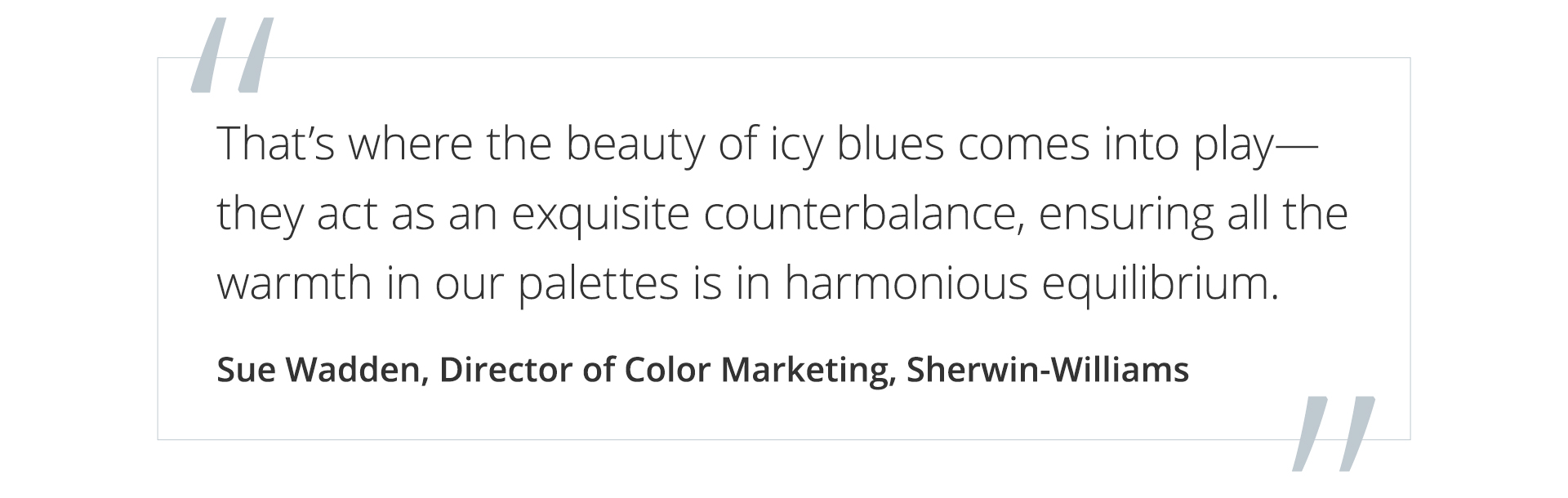 Graphic featuring the quote That’s where the beauty of icy blues comes into play—they act as an exquisite counterbalance, ensuring all the warmth in our palettes is in harmonious equilibrium, by Sue Wadden, Director of Color Marketing at Sherwin-Williams. 