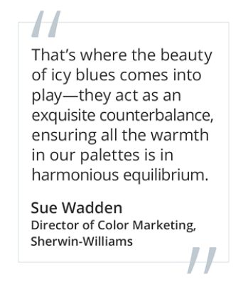 Graphic featuring the quote That’s where the beauty of icy blues comes into play—they act as an exquisite counterbalance, ensuring all the warmth in our palettes is in harmonious equilibrium, by Sue Wadden, Director of Color Marketing at Sherwin-Williams. 