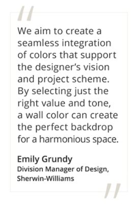Graphic featuring the quote “We aim to create a seamless integration of colors that support the designer’s vision and project scheme. By selecting just the right value and tone, a wall color can create the perfect backdrop for a harmonious space,” by Emily Grundy, Sherwin-Williams Division Manager of Design.