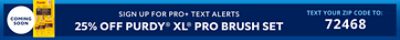 Coming Soon. Sign up for Pro+ Text Alerts. 20% off Purdy XL Pro Brush Set. Text your zip code to: 72468