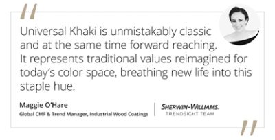 Graphic featuring the quote “Universal Khaki is unmistakably classic and at the same time forward reaching. It represents traditional values reimagined for today’s color space, breathing new life into this staple hue.” by Maggie O’Hare, Global CMF & Trend Manager for Sherwin-Williams Industrial Wood Coatings and Trendsight Team Member. 