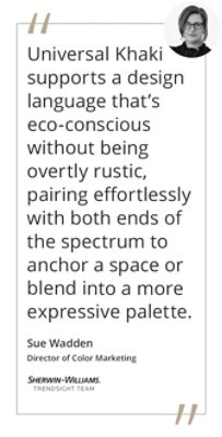 Graphic featuring the quote “Universal Khaki supports a design language that’s eco-conscious without being overtly rustic, pairing effortlessly with both ends of the spectrum to anchor a space or blend into a more expressive palette.” by Sue Wadden, Sherwin-Williams Director of Color Marketing and Trendsight Team Color Strategist.