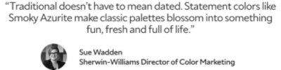 “Traditional doesn’t have to mean dated. Statement colors like Smoky Azurite make classic palettes blossom into something fun, fresh and full of life.” Sue Wadden, Sherwin-Williams Director of Color Marketing