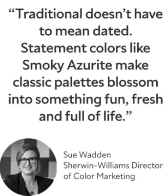“Traditional doesn’t have to mean dated. Statement colors like Smoky Azurite make classic palettes blossom into something fun, fresh and full of life.” Sue Wadden, Sherwin-Williams Director of Color Marketing
