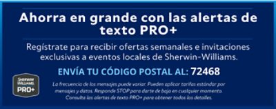 Sherwin-Williams PRO+. Ahorra en grande con las alertas de texto PRO+. Regístrate para recibir ofertas semanales e invitaciones exclusivas a eventos locales de Sherwin-Williams. La frecuencia de los mensajes puede variar. Pueden aplicar tarifas estándar por mensajes y datos. Responde STOP para darte de baja en cualquier momento.  Consulta las alertas de texto PRO+ para obtener todos los detalles.  Envía tu código postal al: 72468.