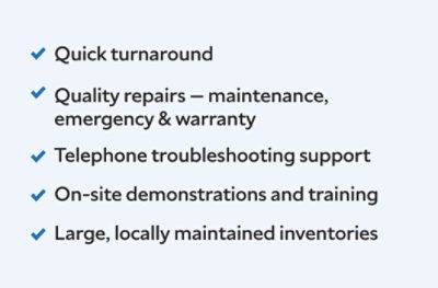 Quick turnaround, quality repairs maintenance, emergency, and warranty, telephone troubleshooting support, on site demonstrations and training, large locally maintained inventories.