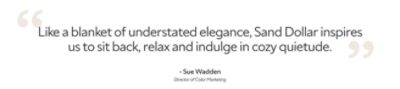 Quote from director of color marketing, Sue Wadden, "Like a blanket of understated elegance, Sand Dollar inspires us to sit back, relax and indulge in cozy quietude."