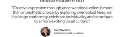 Rediscover the Beauty of Color. "Creative expression through unconventional colors is more than an aesthetic choice. By exploring overlooked hues, we challenge conformity, celebrate individuality and contribute to a more exciting visual culture." A headshot and quote from Sue Wadden, Director of Color Marketing.