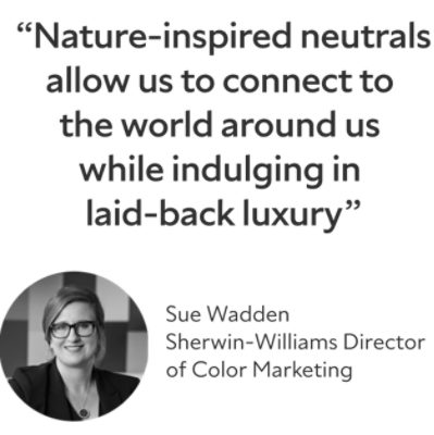 "Nature-inspired neutrals allow us to connect to the world around us while indulging in laid-back luxury." Sue Wadden; Sherwin-Williams Director of Color Marketing.