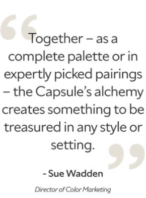 Quote from Sue Wadden the director of color marketing stating "Together - as a complete palette or in expertly picked pairings - the Capsule's alchemy creates something to be treasured in any style or setting."