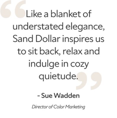 Quote from director of color marketing, Sue Wadden, "Like a blanket of understated elegance, Sand Dollar inspires us to sit back, relax and indulge in cozy quietude."