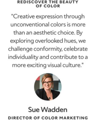 Rediscover the Beauty of Color. "Creative expression through unconventional colors is more than an aesthetic choice. By exploring overlooked hues, we challenge conformity, celebrate individuality and contribute to a more exciting visual culture." A headshot and quote from Sue Wadden, Director of Color Marketing.
