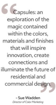 "Capsules: an exploration of the magic contained within the colors, materials and finishes that will inspire innovation, create connections and illuminate the future of residential and commercial design." -Sue Wadden, Director of Color Marketing