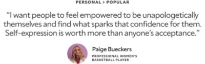 Personal > Popular. "I want people to feel empowered to be unapologetically themselves and find what sparks that confidence for them. Self-expression is worth more than anyone's acceptance." A quote by Paige Bueckers, a Professional Women's Basketball Player.