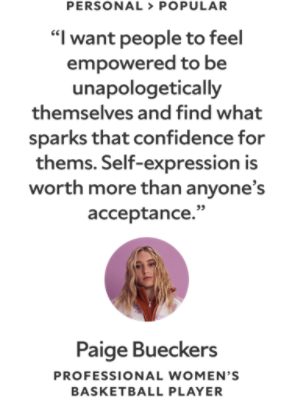 Personal > Popular. "I want people to feel empowered to be unapologetically themselves and find what sparks that confidence for them. Self-expression is worth more than anyone's acceptance." A quote by Paige Bueckers, a Professional Women's Basketball Player.